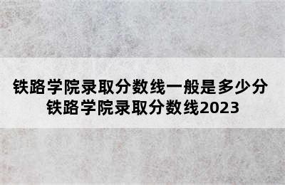 铁路学院录取分数线一般是多少分 铁路学院录取分数线2023